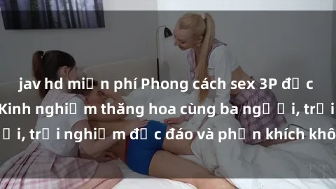 jav hd miễn phí Phong cách sex 3P độc đáo tại Việt Nam: Kinh nghiệm thăng hoa cùng ba người, trải nghiệm độc đáo và phấn khích không thể bỏ lỡ!
