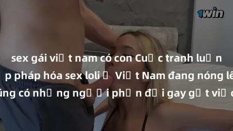 sex gái việt nam có con Cuộc tranh luận về việc có nên hợp pháp hóa sex loli ở Việt Nam đang nóng lên. Đồng thời, cũng có những người phản đối gay gắt việc này vì lo ngại về tác động tiêu cực lên trẻ