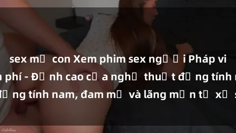 sex mẹ con Xem phim sex người Pháp vietsub online miễn phí - Đỉnh cao của nghệ thuật đồng tính nam, đam mỹ và lãng mạn từ xứ sở hoa hồng!