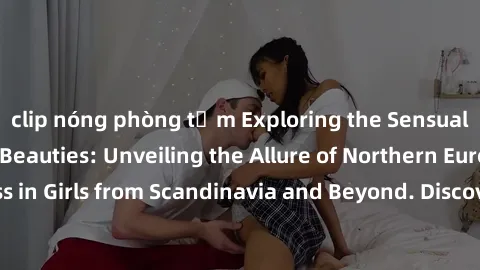 clip nóng phòng tắm Exploring the Sensual Charms of Nordic Beauties: Unveiling the Allure of Northern European Sexiness in Girls from Scandinavia and Beyond. Discover the Seductive Secrets of Northern