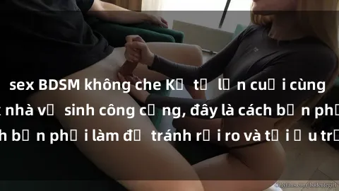 sex BDSM không che Kể từ lần cuối cùng bạn thực hành sex nhà vệ sinh công cộng, đây là cách bạn phải làm để tránh rủi ro và tối ưu trải nghiệm.