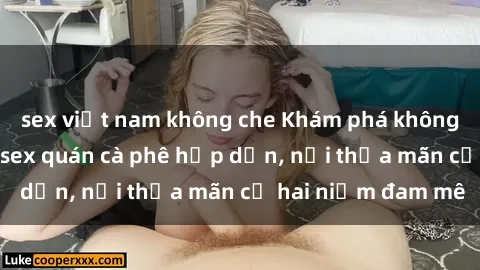sex việt nam không che Khám phá không gian độc đáo tại sex quán cà phê hấp dẫn, nơi thỏa mãn cả hai niềm đam mê
