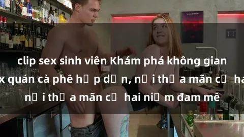 clip sex sinh viên Khám phá không gian độc đáo tại sex quán cà phê hấp dẫn, nơi thỏa mãn cả hai niềm đam mê