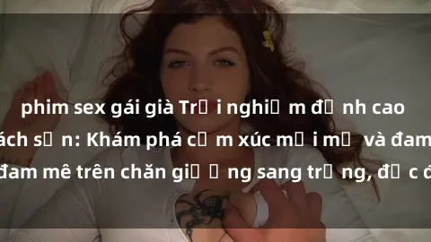 phim sex gái già Trải nghiệm đỉnh cao tình yêu tại sex khách sạn: Khám phá cảm xúc mới mẻ và đam mê trên chăn giường sang trọng, độc đáo, không giới hạn.