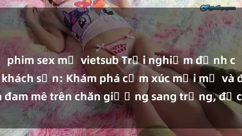 phim sex mỹ vietsub Trải nghiệm đỉnh cao tình yêu tại sex khách sạn: Khám phá cảm xúc mới mẻ và đam mê trên chăn giường sang trọng, độc đáo, không giới hạn.