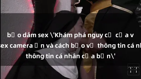 bạo dâm sex 'Khám phá nguy cơ của việc sử dụng sex camera ẩn và cách bảo vệ thông tin cá nhân của bạn'