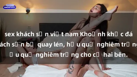 sex khách sạn việt nam Khoảnh khắc đáng buồn: Sex khách sạn bị quay lén, hậu quả nghiêm trọng cho cả hai bên.