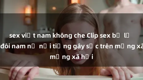 sex việt nam không che Clip sex bị lộ của đôi nam nữ nổi tiếng gây sốc trên mạng xã hội
