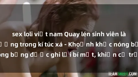 sex loli việt nam Quay lén sinh viên làm tình ngay trên giường trong kí túc xá - Khoảnh khắc nóng bỏng được ghi lại bí mật, khiến cả trường học xôn xao.