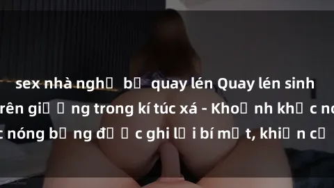 sex nhà nghỉ bị quay lén Quay lén sinh viên làm tình ngay trên giường trong kí túc xá - Khoảnh khắc nóng bỏng được ghi lại bí mật, khiến cả trường học xôn xao.