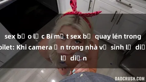 sex bạo lực Bí mật sex bị quay lén trong toilet: Khi camera ẩn trong nhà vệ sinh lộ diện