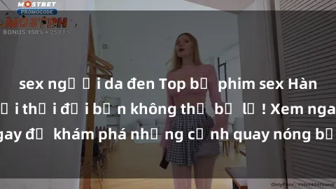 sex người da đen Top bộ phim sex Hàn Quốc hot nhất mọi thời đại bạn không thể bỏ lỡ! Xem ngay để khám phá những cảnh quay nóng bỏng, đầy nghẹt thở!