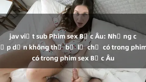 jav việt sub Phim sex Bắc Âu: Những cảnh nóng hấp dẫn không thể bỏ lỡ chỉ có trong phim sex Bắc Âu