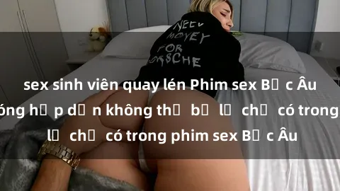 sex sinh viên quay lén Phim sex Bắc Âu: Những cảnh nóng hấp dẫn không thể bỏ lỡ chỉ có trong phim sex Bắc Âu