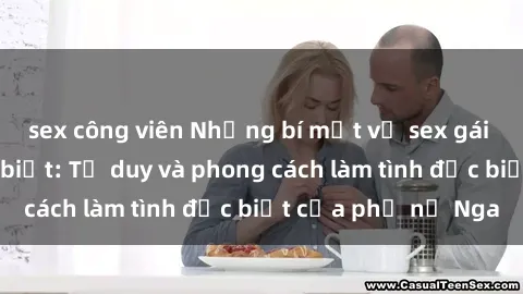sex công viên Những bí mật về sex gái Nga mà bạn chưa biết: Tư duy và phong cách làm tình đặc biệt của phụ nữ Nga
