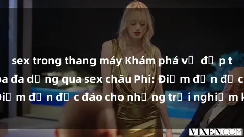 sex trong thang máy Khám phá vẻ đẹp tự nhiên và văn hóa đa dạng qua sex châu Phi: Điểm đến độc đáo cho những trải nghiệm khó quên