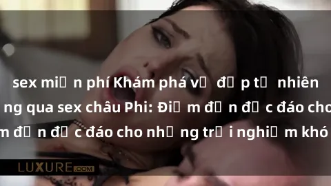 sex miễn phí Khám phá vẻ đẹp tự nhiên và văn hóa đa dạng qua sex châu Phi: Điểm đến độc đáo cho những trải nghiệm khó quên