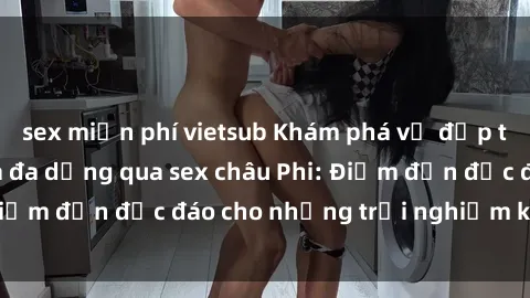 sex miễn phí vietsub Khám phá vẻ đẹp tự nhiên và văn hóa đa dạng qua sex châu Phi: Điểm đến độc đáo cho những trải nghiệm khó quên