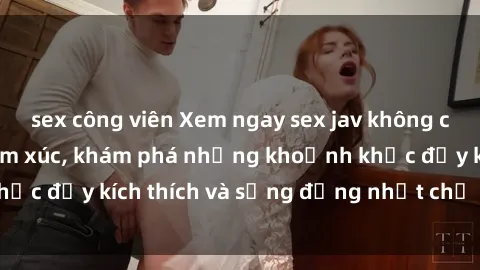 sex công viên Xem ngay sex jav không che để thỏa mãn cảm xúc, khám phá những khoảnh khắc đầy kích thích và sống động nhất chỉ trong click!