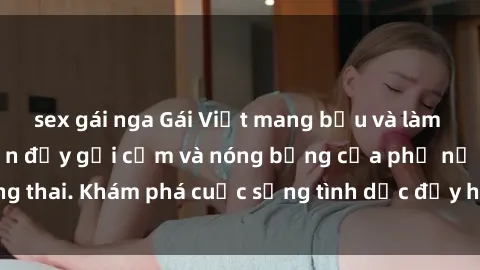 sex gái nga Gái Việt mang bầu và làm tình: Màn trình diễn đầy gợi cảm và nóng bỏng của phụ nữ mang thai. Khám phá cuộc sống tình dục đầy hấp dẫn và mới lạ của họ!