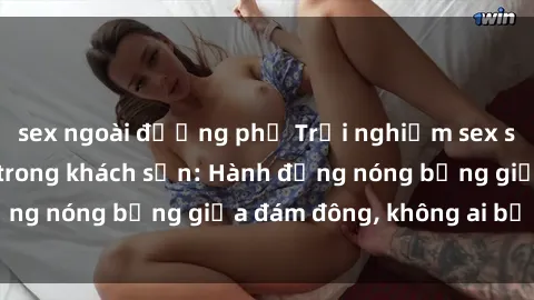 sex ngoài đường phố Trải nghiệm sex sinh viên sôi động trong khách sạn: Hành động nóng bỏng giữa đám đông, không ai bị bỏ lỡ