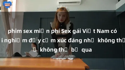 phim sex miễn phí Sex gái Việt Nam có con: Trải nghiệm đầy cảm xúc đáng nhớ không thể bỏ qua