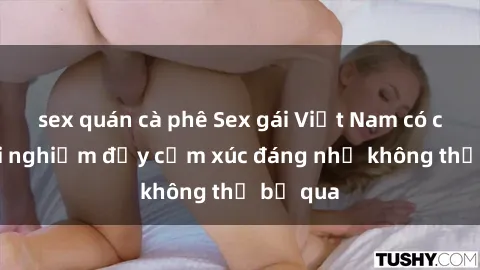 sex quán cà phê Sex gái Việt Nam có con: Trải nghiệm đầy cảm xúc đáng nhớ không thể bỏ qua