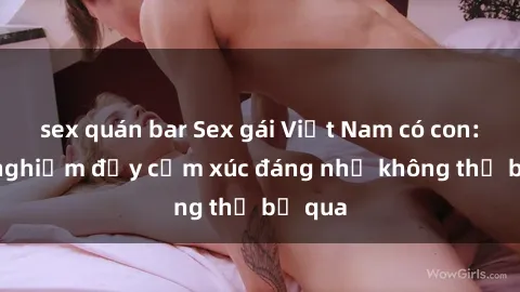 sex quán bar Sex gái Việt Nam có con: Trải nghiệm đầy cảm xúc đáng nhớ không thể bỏ qua