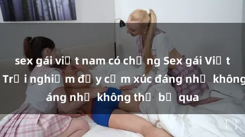 sex gái việt nam có chồng Sex gái Việt Nam có con: Trải nghiệm đầy cảm xúc đáng nhớ không thể bỏ qua