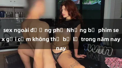 sex ngoài đường phố Những bộ phim sex gợi cảm không thể bỏ lỡ trong năm nay