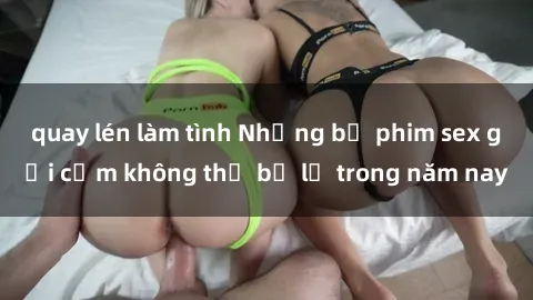 quay lén làm tình Những bộ phim sex gợi cảm không thể bỏ lỡ trong năm nay