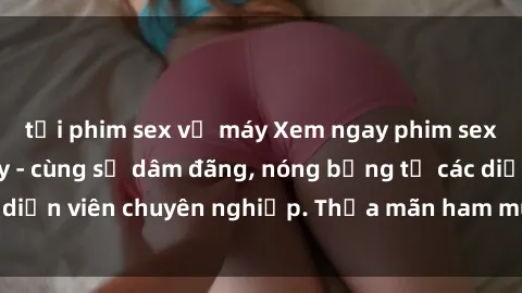 tải phim sex về máy Xem ngay phim sex miễn phí tại đây - cùng sự dâm đãng, nóng bỏng từ các diễn viên chuyên nghiệp. Thỏa mãn ham muốn ngay hôm nay!
