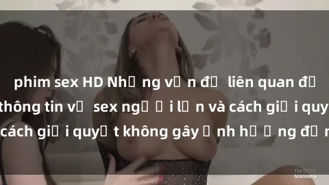 phim sex HD Những vấn đề liên quan đến việc tiếp cận thông tin về sex người lớn và cách giải quyết không gây ảnh hưởng đến trẻ em