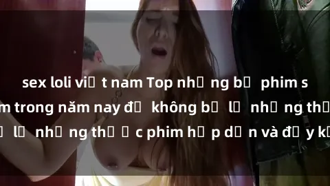 sex loli việt nam Top những bộ phim sex hay nhất nên xem trong năm nay để không bỏ lỡ những thước phim hấp dẫn và đầy kịch tính.
