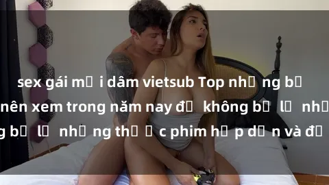 sex gái mại dâm vietsub Top những bộ phim sex hay nhất nên xem trong năm nay để không bỏ lỡ những thước phim hấp dẫn và đầy kịch tính.