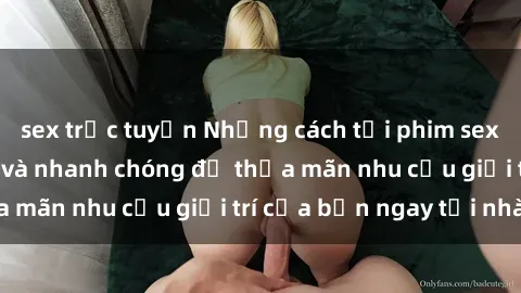 sex trực tuyến Những cách tải phim sex về máy đơn giản và nhanh chóng để thỏa mãn nhu cầu giải trí của bạn ngay tại nhà