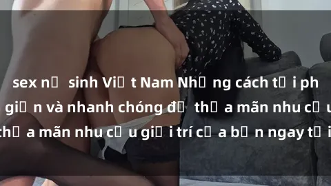 sex nữ sinh Việt Nam Những cách tải phim sex về máy đơn giản và nhanh chóng để thỏa mãn nhu cầu giải trí của bạn ngay tại nhà
