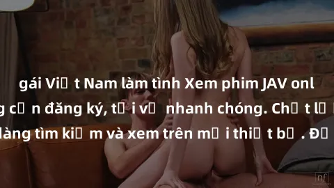 gái Việt Nam làm tình Xem phim JAV online miễn phí không cần đăng ký, tải về nhanh chóng. Chất lượng HD, dễ dàng tìm kiếm và xem trên mọi thiết bị. Đặc biệt, không quảng cáo làm phiền.