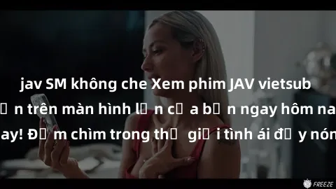 jav SM không che Xem phim JAV vietsub mới nhất và hấp dẫn trên màn hình lớn của bạn ngay hôm nay! Đắm chìm trong thế giới tình ái đầy nóng bỏng và kích thích.