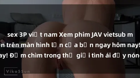 sex 3P việt nam Xem phim JAV vietsub mới nhất và hấp dẫn trên màn hình lớn của bạn ngay hôm nay! Đắm chìm trong thế giới tình ái đầy nóng bỏng và kích thích.