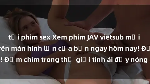 tải phim sex Xem phim JAV vietsub mới nhất và hấp dẫn trên màn hình lớn của bạn ngay hôm nay! Đắm chìm trong thế giới tình ái đầy nóng bỏng và kích thích.