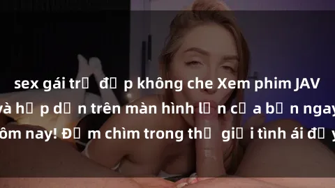 sex gái trẻ đẹp không che Xem phim JAV vietsub mới nhất và hấp dẫn trên màn hình lớn của bạn ngay hôm nay! Đắm chìm trong thế giới tình ái đầy nóng bỏng và kích thích.