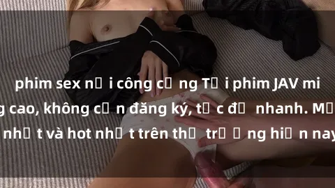 phim sex nơi công cộng Tải phim JAV miễn phí chất lượng cao, không cần đăng ký, tốc độ nhanh. Mới nhất và hot nhất trên thị trường hiện nay, cập nhật hàng ngày.