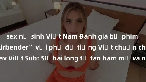 sex nữ sinh Việt Nam Đánh giá bộ phim “Avatar: The Last Airbender” với phụ đề tiếng Việt chuẩn chỉnh từ nhóm Jav Việt Sub: Sự hài lòng từ fan hâm mộ và những điểm đáng chú ý trong bộ phim.