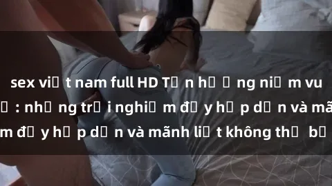 sex việt nam full HD Tận hưởng niềm vui của sex với gái trẻ: những trải nghiệm đầy hấp dẫn và mãnh liệt không thể bỏ lỡ