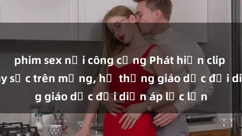 phim sex nơi công cộng Phát hiện clip sex nữ sinh gây sốc trên mạng, hệ thống giáo dục đối diện áp lực lớn