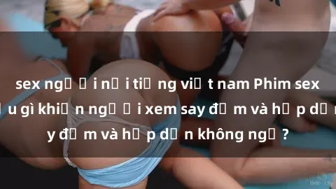 sex người nổi tiếng việt nam Phim sex học sinh: Điều gì khiến người xem say đắm và hấp dẫn không ngờ?