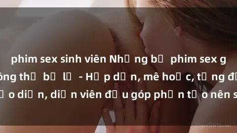 phim sex sinh viên Những bộ phim sex gái già đỉnh cao không thể bỏ lỡ - Hấp dẫn, mê hoặc, từng đạo diễn, diễn viên đều góp phần tạo nên sự hấp dẫn, kích thích.