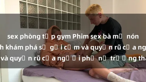 sex phòng tập gym Phim sex bà mẹ nóng bỏng: Hành trình khám phá sự gợi cảm và quyến rũ của người phụ nữ trưởng thành.
