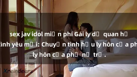 sex jav idol miễn phí Gái ly dị quan hệ tìm kiếm tình yêu mới: Chuyện tình hậu ly hôn của phụ nữ trẻ.
